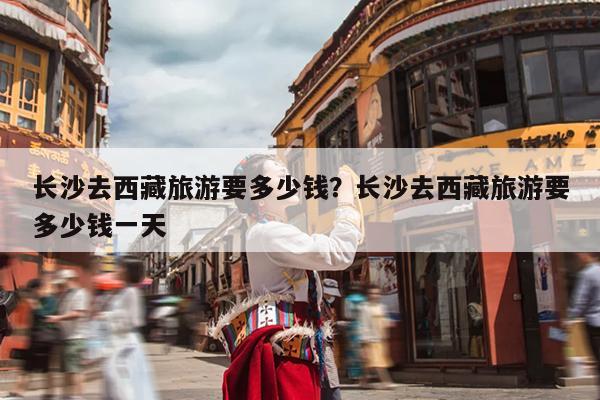 长沙去西藏旅游要多少钱？长沙去西藏旅游要多少钱一天-第1张图片